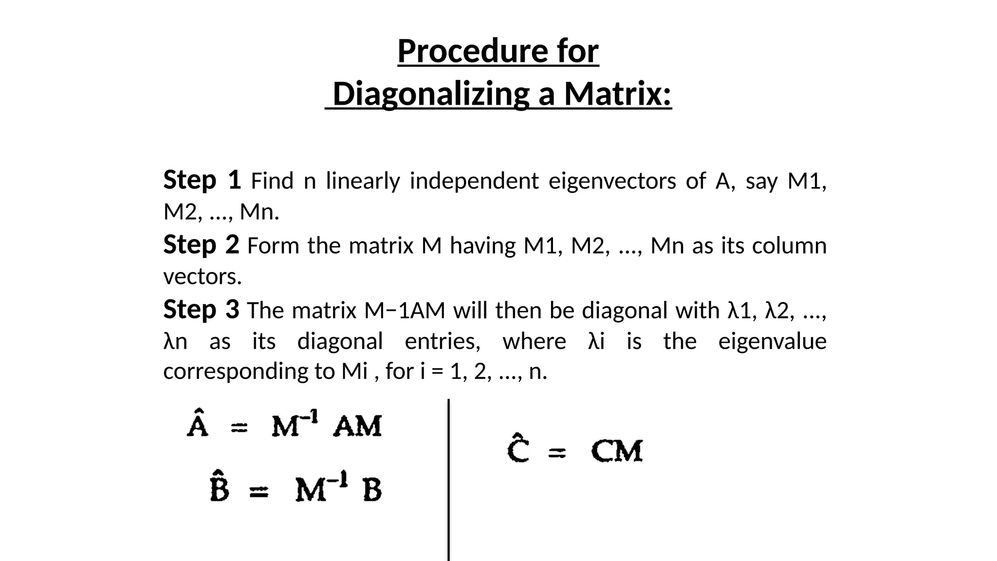 Procedure for
Diagonalizing a Matrix:
Step 1 Find n linearly independent eigenvectors of A, say M1,
M2, ..., Mn.
Step 2 Form the matrix M having M1, M2, ..., Mn as its column
vectors.
Step 3 The matrix M−1AM will then be diagonal with λ1, λ2, ...,
λn as its diagonal entries, where λi is the eigenvalue
corresponding to Mi , for i = 1, 2, ..., n.
 