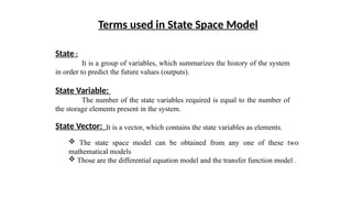 State :
It is a group of variables, which summarizes the history of the system
in order to predict the future values (outputs).
State Variable:
The number of the state variables required is equal to the number of
the storage elements present in the system.
State Vector:
Terms used in State Space Model
It is a vector, which contains the state variables as elements.
 The state space model can be obtained from any one of these two
mathematical models
 Those are the differential equation model and the transfer function model .
 