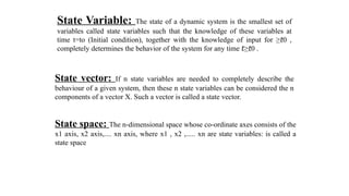State Variable: The state of a dynamic system is the smallest set of
variables called state variables such that the knowledge of these variables at
time t=to (Initial condition), together with the knowledge of input for ≥ 0 ,
𝑡
completely determines the behavior of the system for any time ≥ 0 .
𝑡 𝑡
State vector: If n state variables are needed to completely describe the
behaviour of a given system, then these n state variables can be considered the n
components of a vector X. Such a vector is called a state vector.
State space: The n-dimensional space whose co-ordinate axes consists of the
x1 axis, x2 axis,.... xn axis, where x1 , x2 ,..... xn are state variables: is called a
state space
 