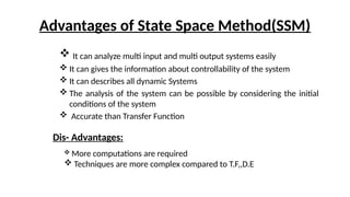 Advantages of State Space Method(SSM)
 It can analyze multi input and multi output systems easily
 It can gives the information about controllability of the system
 It can describes all dynamic Systems
 The analysis of the system can be possible by considering the initial
conditions of the system
 Accurate than Transfer Function
Dis- Advantages:
 More computations are required
 Techniques are more complex compared to T.F,,D.E
 