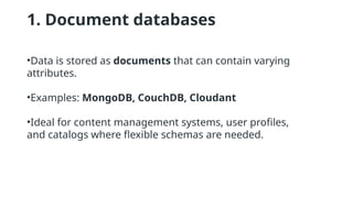 1. Document databases
•Data is stored as documents that can contain varying
attributes.
•Examples: MongoDB, CouchDB, Cloudant
•Ideal for content management systems, user profiles,
and catalogs where flexible schemas are needed.
 