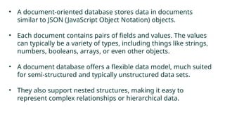 • A document-oriented database stores data in documents
similar to JSON (JavaScript Object Notation) objects.
• Each document contains pairs of fields and values. The values
can typically be a variety of types, including things like strings,
numbers, booleans, arrays, or even other objects.
• A document database offers a flexible data model, much suited
for semi-structured and typically unstructured data sets.
• They also support nested structures, making it easy to
represent complex relationships or hierarchical data.
 