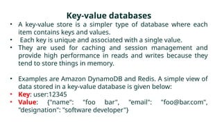 Key-value databases
• A key-value store is a simpler type of database where each
item contains keys and values.
• Each key is unique and associated with a single value.
• They are used for caching and session management and
provide high performance in reads and writes because they
tend to store things in memory.
• Examples are Amazon DynamoDB and Redis. A simple view of
data stored in a key-value database is given below:
• Key: user:12345
• Value: {"name": "foo bar", "email": "foo@bar.com",
"designation": "software developer"}
 