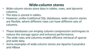 Wide-column stores
• Wide-column stores store data in tables, rows, and dynamic
columns.
• The data is stored in tables.
• However, unlike traditional SQL databases, wide-column stores
are flexible, where different rows can have different sets of
columns.
• These databases can employ column compression techniques to
reduce the storage space and enhance performance.
• The wide rows and columns enable efficient retrieval of sparse
and wide data.
• Some examples of wide-column stores are Apache Cassandra
and HBase
 