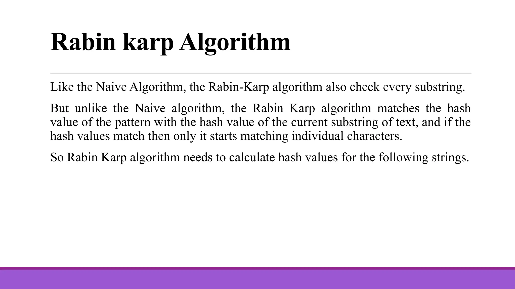 Rabin karp Algorithm Like the Naive Algorithm, the Rabin-Karp algorithm also check every substring. But unlike the Naive algorithm, the Rabin Karp algorithm matches the hash value of the pattern with the hash value of the current substring of text, and if the hash values match then only it starts matching individual characters. So Rabin Karp algorithm needs to calculate hash values for the following strings. 