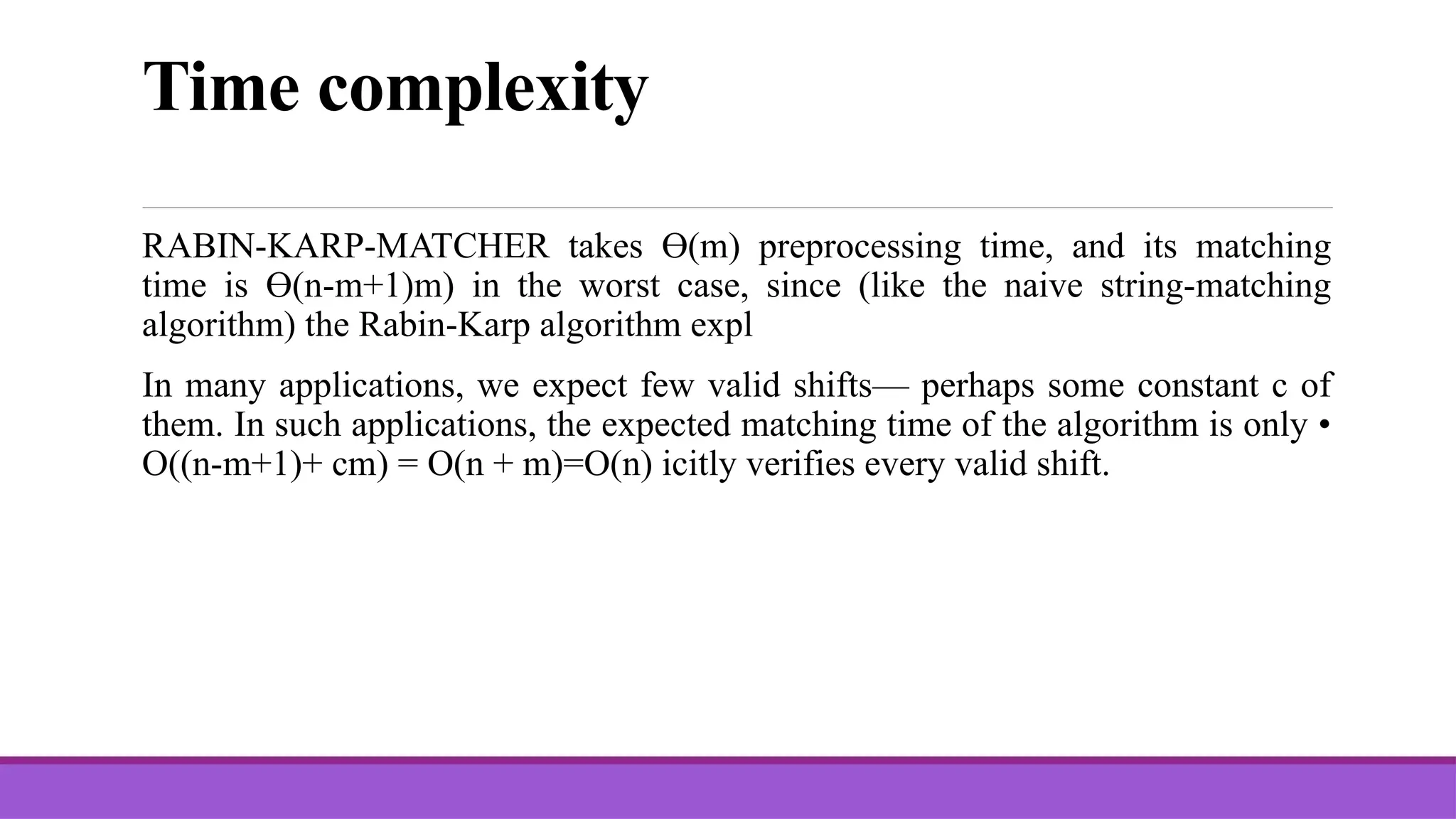 Time complexity RABIN-KARP-MATCHER takes Ө(m) preprocessing time, and its matching time is Ө(n-m+1)m) in the worst case, since (like the naive string-matching algorithm) the Rabin-Karp algorithm expl In many applications, we expect few valid shifts— perhaps some constant c of them. In such applications, the expected matching time of the algorithm is only • O((n-m+1)+ cm) = O(n + m)=O(n) icitly verifies every valid shift. 