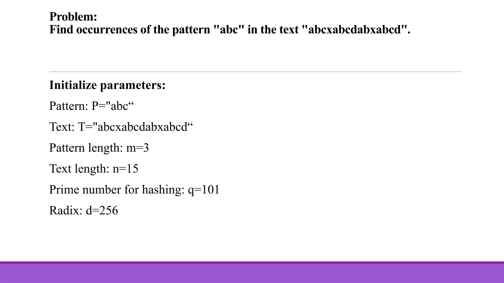 Problem: Find occurrences of the pattern "abc" in the text "abcxabcdabxabcd". Initialize parameters: Pattern: P="abc“ Text: T="abcxabcdabxabcd“ Pattern length: m=3 Text length: n=15 Prime number for hashing: q=101 Radix: d=256 