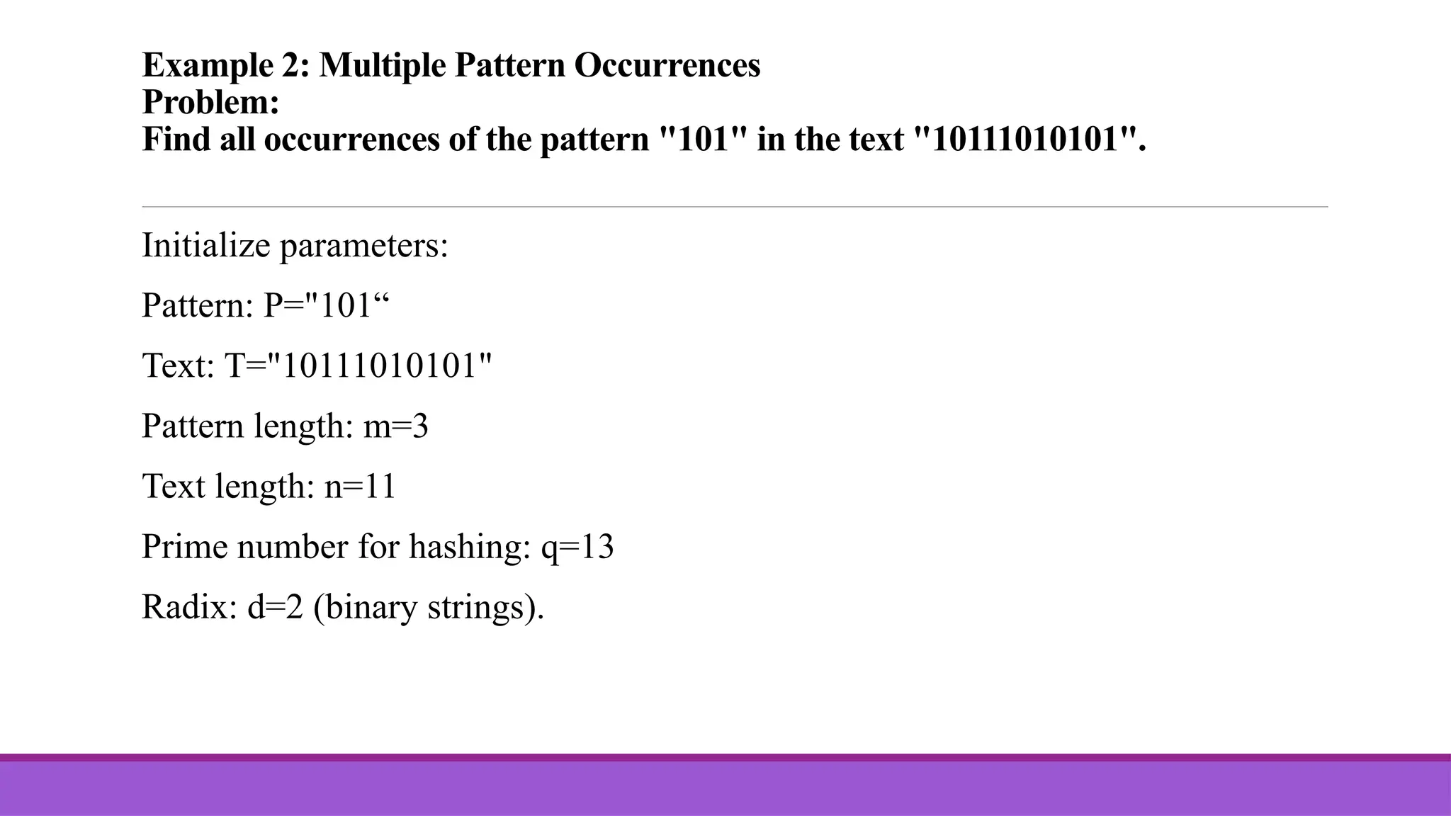 Example 2: Multiple Pattern Occurrences Problem: Find all occurrences of the pattern "101" in the text "10111010101". Initialize parameters: Pattern: P="101“ Text: T="10111010101" Pattern length: m=3 Text length: n=11 Prime number for hashing: q=13 Radix: d=2 (binary strings). 