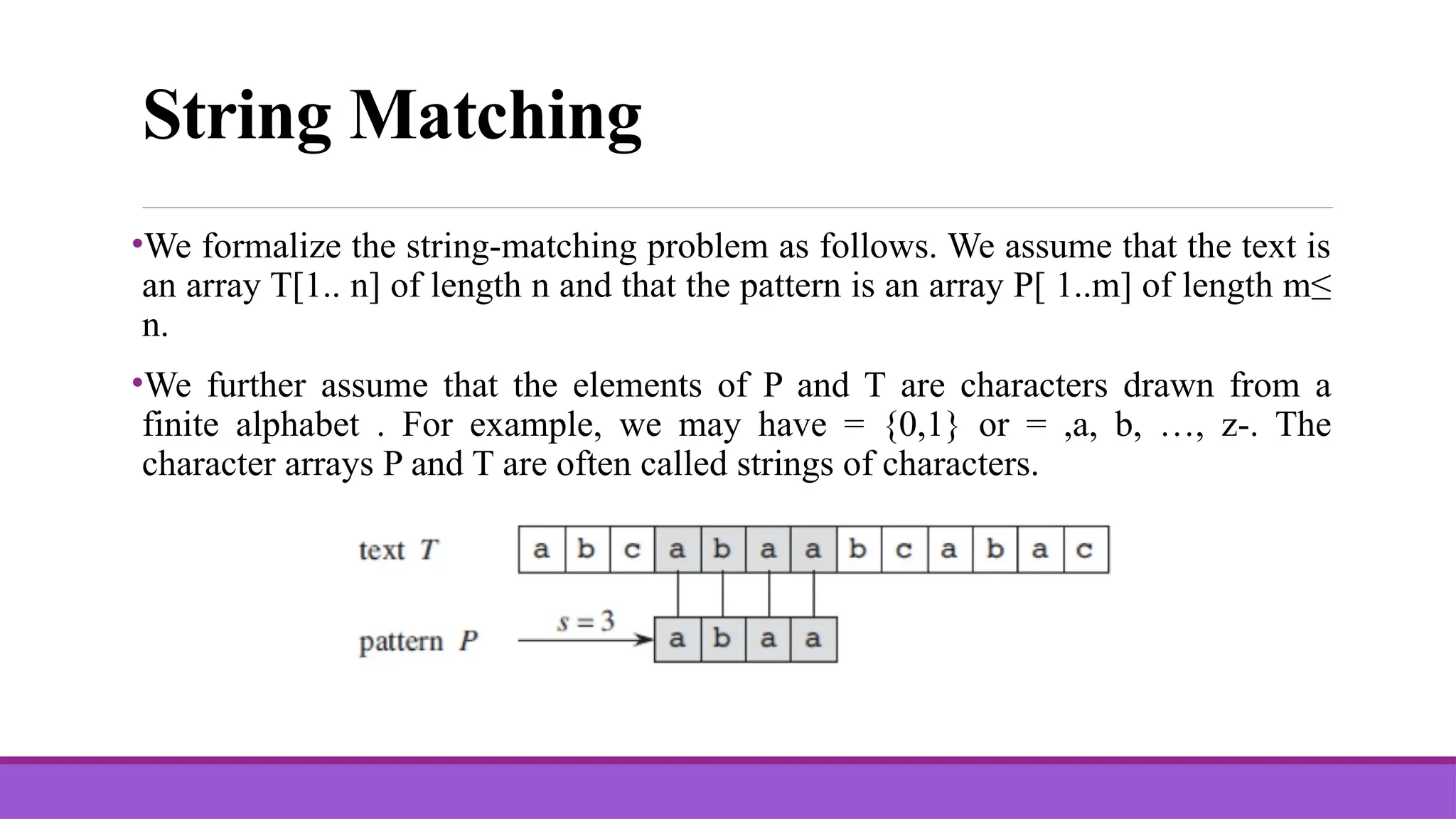 String Matching •We formalize the string-matching problem as follows. We assume that the text is an array T[1.. n] of length n and that the pattern is an array P[ 1..m] of length m≤ n. •We further assume that the elements of P and T are characters drawn from a finite alphabet . For example, we may have = {0,1} or = ,a, b, …, z-. The character arrays P and T are often called strings of characters. 