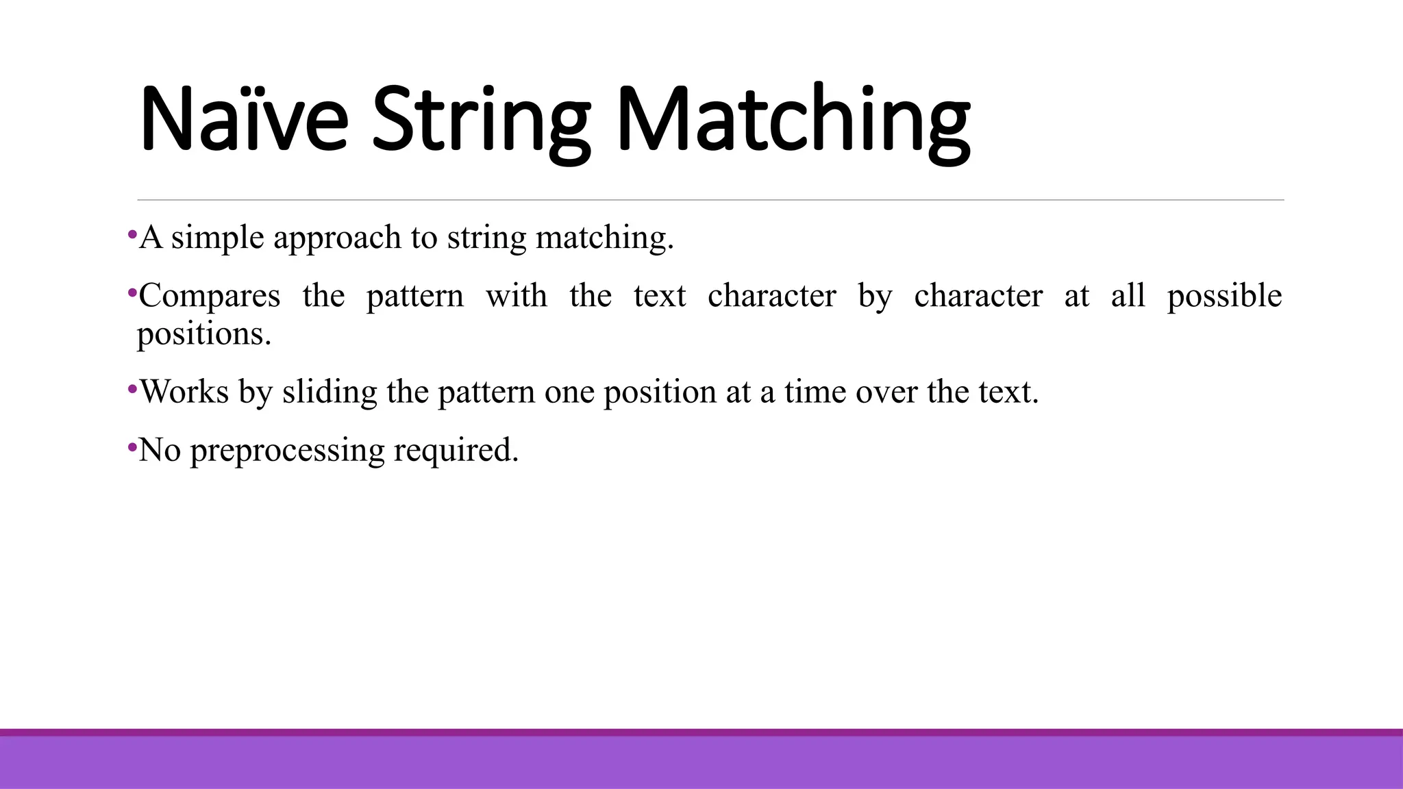 Naïve String Matching •A simple approach to string matching. •Compares the pattern with the text character by character at all possible positions. •Works by sliding the pattern one position at a time over the text. •No preprocessing required. 