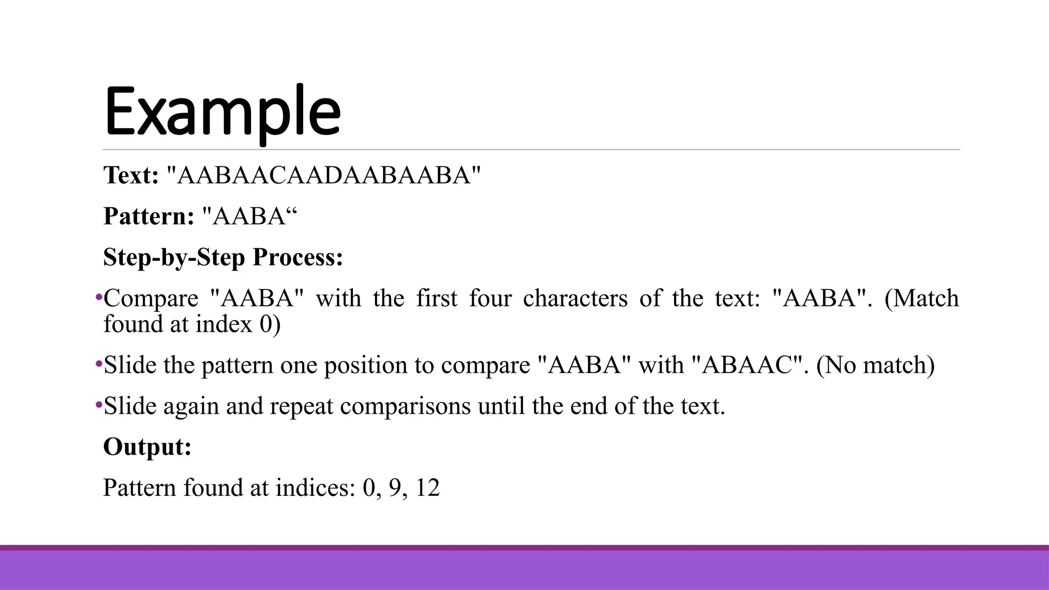 Example Text: "AABAACAADAABAABA" Pattern: "AABA“ Step-by-Step Process: •Compare "AABA" with the first four characters of the text: "AABA". (Match found at index 0) •Slide the pattern one position to compare "AABA" with "ABAAC". (No match) •Slide again and repeat comparisons until the end of the text. Output: Pattern found at indices: 0, 9, 12 