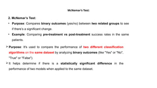 McNemar’s Test:
2. McNemar’s Test:
• Purpose: Compares binary outcomes (yes/no) between two related groups to see
if there’s a significant change.
• Example: Comparing pre-treatment vs post-treatment success rates in the same
patients.
 Purpose: It's used to compare the performance of two different classification
algorithms on the same dataset by analyzing binary outcomes (like "Yes" or "No",
"True" or "False").
 It helps determine if there is a statistically significant difference in the
performance of two models when applied to the same dataset.
 