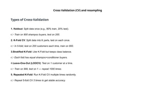 Cross Validation (CV) and resampling
Types of Cross-Validation
1. Holdout: Split data once (e.g., 80% train, 20% test).
👉 Train on 800 shampoo buyers, test on 200.
2. K-Fold CV: Split data into K parts, test on each once.
👉 In 5-fold, test on 200 customers each time, train on 800.
3.Stratified K-Fold: Like K-Fold but keeps class balance.
👉 Each fold has equal shampoo+conditioner buyers.
4.Leave-One-Out (LOOCV): Test on 1 customer at a time.
👉 Train on 999, test on 1 — repeat 1000 times.
5. Repeated K-Fold: Run K-Fold CV multiple times randomly.
👉 Repeat 5-fold CV 3 times to get stable accuracy.
 