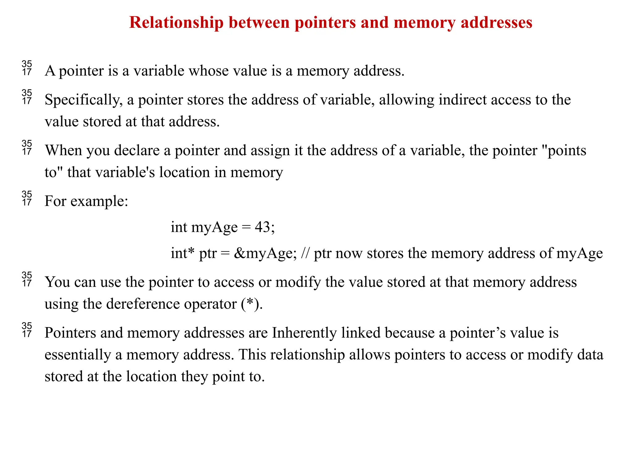 Relationship between pointers and memory addresses
 A pointer is a variable whose value is a memory address.
 Specifically, a pointer stores the address of variable, allowing indirect access to the
value stored at that address.
 When you declare a pointer and assign it the address of a variable, the pointer "points
to" that variable's location in memory
 For example:
int myAge = 43;
int* ptr = &myAge; // ptr now stores the memory address of myAge
 You can use the pointer to access or modify the value stored at that memory address
using the dereference operator (*).
 Pointers and memory addresses are Inherently linked because a pointer’s value is
essentially a memory address. This relationship allows pointers to access or modify data
stored at the location they point to.
 