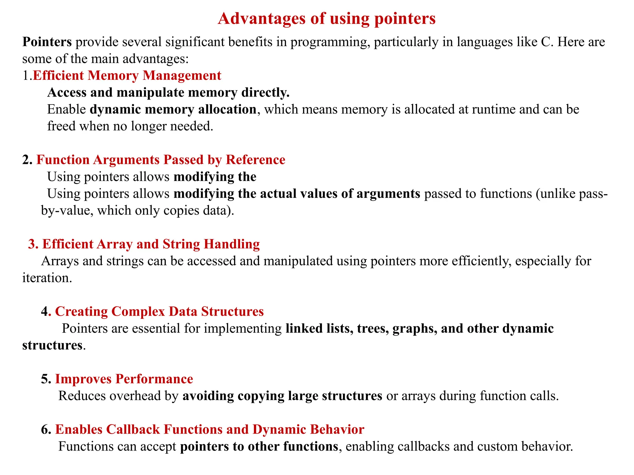 Advantages of using pointers
Pointers provide several significant benefits in programming, particularly in languages like C. Here are
some of the main advantages:
1.Efficient Memory Management
Access and manipulate memory directly.
Enable dynamic memory allocation, which means memory is allocated at runtime and can be
freed when no longer needed.
2. Function Arguments Passed by Reference
Using pointers allows modifying the
Using pointers allows modifying the actual values of arguments passed to functions (unlike pass-
by-value, which only copies data).
3. Efficient Array and String Handling
Arrays and strings can be accessed and manipulated using pointers more efficiently, especially for
iteration.
4. Creating Complex Data Structures
Pointers are essential for implementing linked lists, trees, graphs, and other dynamic
structures.
5. Improves Performance
Reduces overhead by avoiding copying large structures or arrays during function calls.
6. Enables Callback Functions and Dynamic Behavior
Functions can accept pointers to other functions, enabling callbacks and custom behavior.
 