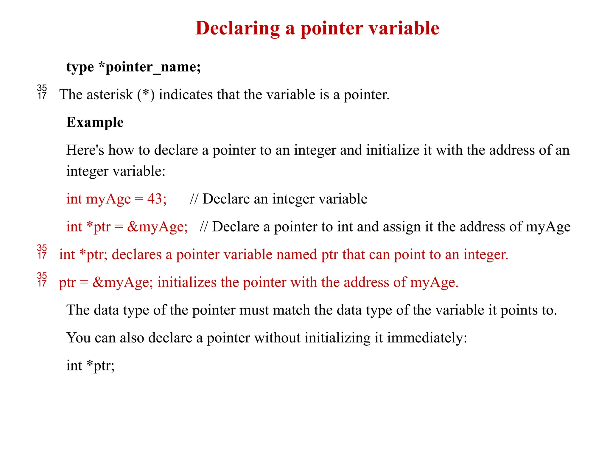 Declaring a pointer variable
type *pointer_name;
 The asterisk (*) indicates that the variable is a pointer.
Example
Here's how to declare a pointer to an integer and initialize it with the address of an
integer variable:
int myAge = 43; // Declare an integer variable
int *ptr = &myAge; // Declare a pointer to int and assign it the address of myAge
 int *ptr; declares a pointer variable named ptr that can point to an integer.
 ptr = &myAge; initializes the pointer with the address of myAge.
The data type of the pointer must match the data type of the variable it points to.
You can also declare a pointer without initializing it immediately:
int *ptr;
 