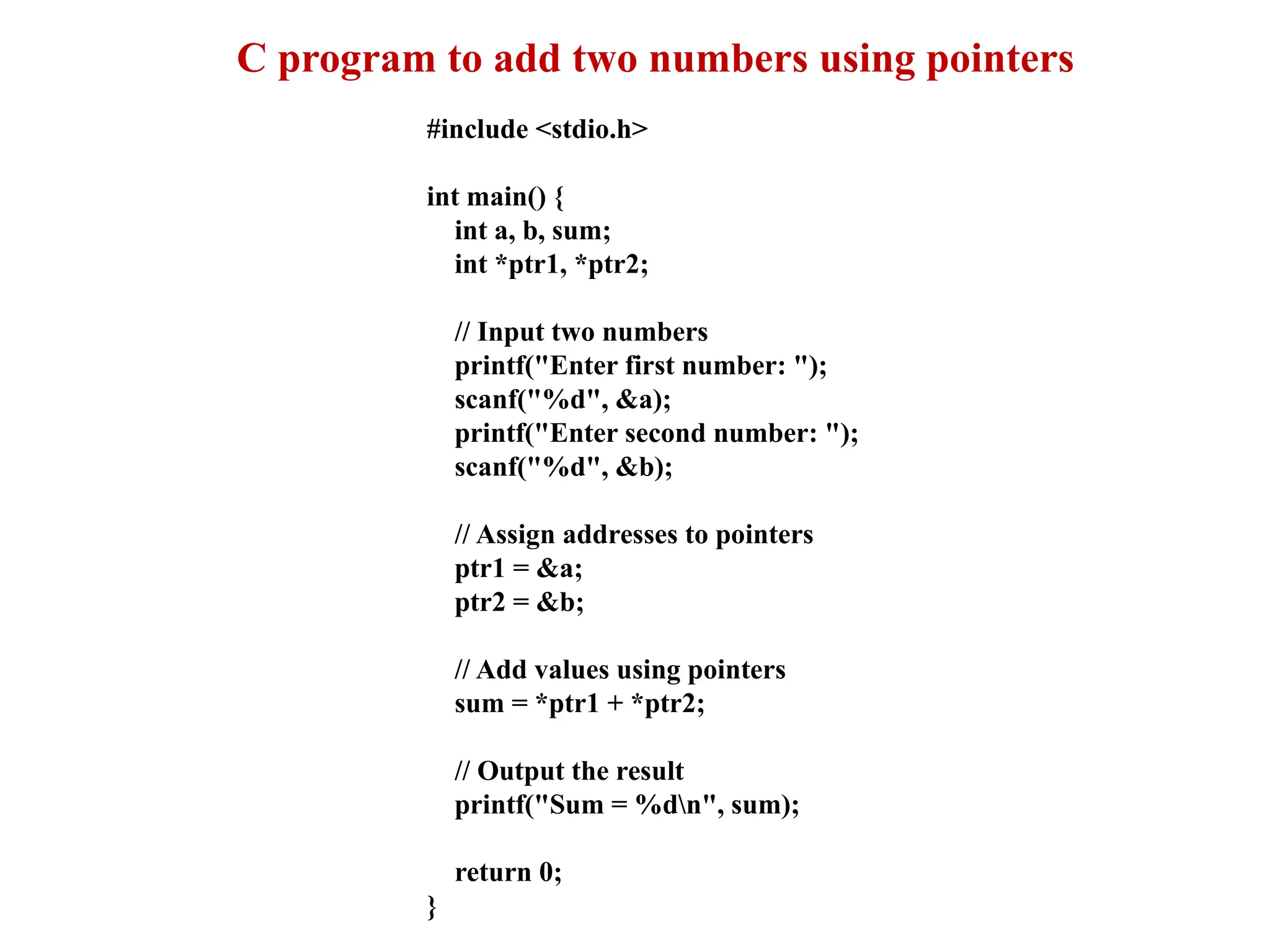 C program to add two numbers using pointers
#include <stdio.h>
int main() {
int a, b, sum;
int *ptr1, *ptr2;
// Input two numbers
printf("Enter first number: ");
scanf("%d", &a);
printf("Enter second number: ");
scanf("%d", &b);
// Assign addresses to pointers
ptr1 = &a;
ptr2 = &b;
// Add values using pointers
sum = *ptr1 + *ptr2;
// Output the result
printf("Sum = %dn", sum);
return 0;
}
 