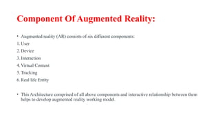 Component Of Augmented Reality:
• Augmented reality (AR) consists of six different components:
1.User
2.Device
3.Interaction
4.Virtual Content
5.Tracking
6.Real life Entity
• This Architecture comprised of all above components and interactive relationship between them
helps to develop augmented reality working model.
 