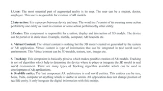 1.User: The most essential part of augmented reality is its user. The user can be a student, doctor,
employee. This user is responsible for creation of AR models.
2.Interaction: It is a process between device and user. The word itself consist of its meaning some action
perform by one entity as result in creation or some action performed by other entity.
3.Device: This component is responsible for creation, display and interaction of 3D models. The device
can be portal or in static state. Example, mobile, computer, AR headsets etc.
4. Virtual Content: The virtual content is nothing but the 3D model created or generated by the system
or AR application. Virtual content is type of information that can be integrated in real world user’s
environment. This Virtual content can be 3D models, texture, text, images etc.
5. Tracking: This component is basically process which makes possible creation of AR models. Tracking
is sort of algorithm which help to determine the device where to place or integrate the 3D model in real
world environment. There are many types of Tracking algorithm available which can be used in
development of AR applications.
6. Real-life entity: The last component AR architecture is real world entities. This entities can be tree,
book, fruits, computer or anything which is visible in screen. AR application does not change position of
real life entity. It only integrate the digital information with this entities.
 