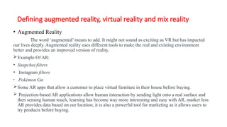 Defining augmented reality, virtual reality and mix reality
• Augmented Reality
The word ‘augmented’ means to add. It might not sound as exciting as VR but has impacted
our lives deeply. Augmented reality uses different tools to make the real and existing environment
better and provides an improved version of reality.
Example Of AR:
• Snapchat filters
• Instagram filters
• Pokémon Go
Some AR apps that allow a customer to place virtual furniture in their house before buying.
 Projection-based AR applications allow human interaction by sending light onto a real surface and
then sensing human touch, learning has become way more interesting and easy with AR, marker less
AR provides data based on our location, it is also a powerful tool for marketing as it allows users to
try products before buying.
 