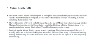 • Virtual Reality (VR)
• The word ‘virtual’ means something that is conceptual and does not exist physically and the word
‘reality’ means the state of being real. So the term ‘virtual reality’ is itself conflicting. It means
something that is almost real.
• The best Example of We will probably never be on the top of Mount Everest or dive deep into the
Mariana Trench or step on the Moon, but we might be able to do all these things without even
stepping out of our homes, this is where Virtual Reality comes to the rescue.
• In simple words, Virtual Reality means we can experience things that never actually happen. It
actually tricks our brain into thinking that we are in a different place using 3 of our senses-seeing,
hearing, and touching. It creates a different world, and we feel we are a part of it, both physically
and mentally.
 
