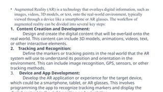 • Augmented Reality (AR) is a technology that overlays digital information, such as
images, videos, 3D models, or text, onto the real-world environment, typically
viewed through a device like a smartphone or AR glasses. The workflow of
augmented reality can be divided into several key steps:
1. Content Creation and Development:
Design and create the digital content that will be overlaid onto the
real world. This content can include 3D models, animations, videos, text,
or other interactive elements.
2. Tracking and Recognition:
Define the markers or tracking points in the real world that the AR
system will use to understand its position and orientation in the
environment. This can include image recognition, GPS, sensors, or other
tracking methods.
3. Device and App Development:
Develop the AR application or experience for the target device,
which could be a smartphone, tablet, or AR glasses. This involves
programming the app to recognize tracking markers and display the
 