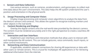 4. Sensors and Data Collection:
Use various sensors, such as cameras, accelerometers, and gyroscopes, to collect real-
time data about the user's environment. This data helps the AR system understand the user's
position and orientation in the physical world.
5. Image Processing and Computer Vision:
Employ image processing and computer vision algorithms to analyze the data from
the device's sensors and cameras. This allows the system to recognize tracking markers and
other objects in the real world.
6. Content Rendering and Display:
Overlay the digital content onto the real-world view provided by the device's camera.
The content must be rendered accurately and in the right perspective to create a seamless AR
experience.
7. Interaction and User Interface:
Implement user interfaces and interaction methods that allow users to interact with
and manipulate the AR content. This can include gestures, voice commands, touch inputs, or
other control mechanisms.
8. Networking and Data Communication:
If applicable, establish network connections for sharing AR experiences or data with
other users or remote servers. This is crucial for multiplayer AR applications or for retrieving
additional information from the internet.
 