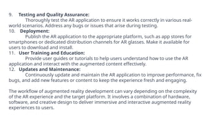 9. Testing and Quality Assurance:
Thoroughly test the AR application to ensure it works correctly in various real-
world scenarios. Address any bugs or issues that arise during testing.
10. Deployment:
Publish the AR application to the appropriate platform, such as app stores for
smartphones or dedicated distribution channels for AR glasses. Make it available for
users to download and install.
11. User Training and Education:
Provide user guides or tutorials to help users understand how to use the AR
application and interact with the augmented content effectively.
12. Updates and Maintenance:
Continuously update and maintain the AR application to improve performance, fix
bugs, and add new features or content to keep the experience fresh and engaging.
The workflow of augmented reality development can vary depending on the complexity
of the AR experience and the target platform. It involves a combination of hardware,
software, and creative design to deliver immersive and interactive augmented reality
experiences to users.
 