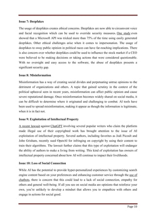 Page 10
Issue 7: Deepfakes
The usage of deepfakes creates ethical concerns. Deepfakes are now able to circumvent voice
and facial recognition which can be used to override security measures. One study even
showed that a Microsoft API was tricked more than 75% of the time using easily generated
deepfakes. Other ethical challenges arise when it comes to impersonation. The usage of
deepfakes to sway public opinion in political races can have far-reaching implications. There
is also concern over whether deepfakes could be used to influence the stock market if a CEO
were believed to be making decisions or taking actions that were considered questionable.
With no oversight and easy access to the software, the abuse of deepfakes presents a
significant security gap.
Issue 8: Misinformation
Misinformation has a way of creating social divides and perpetuating untrue opinions to the
detriment of organizations and others. A topic that gained scrutiny in the context of the
political upheaval seen in recent years, misinformation can affect public opinion and cause
severe reputational damage. Once misinformation becomes widely shared on social media, it
can be difficult to determine where it originated and challenging to combat. AI tools have
been used to spread misinformation, making it appear as though the information is legitimate,
when it is in fact not.
Issue 9: Exploitation of Intellectual Property
A recent lawsuit against ChatGPT involving several popular writers who claim the platform
made illegal use of their copyrighted work has brought attention to the issue of AI
exploitation of intellectual property. Several authors, including favorites as Jodi Picoult and
John Grisham, recently sued OpenAI for infringing on copyright by using their content to
train their algorithms. The lawsuit further claims that this type of exploitation will endanger
the ability of authors to make a living from writing. This kind of exploitation has owners of
intellectual property concerned about how AI will continue to impact their livelihoods.
Issue 10: Loss of Social Connection
While AI has the potential to provide hyper-personalized experiences by customizing search
engine content based on your preferences and enhancing customer service through the use of
chatbots, there is concern that this could lead to a lack of social connection, empathy for
others and general well-being. If all you see on social media are opinions that reinforce your
own, you‟re unlikely to develop a mindset that allows you to empathize with others and
engage in actions for social good.
 