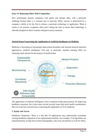 Page 11
Issue 11: Balancing Ethics With Competition
New technologies present companies, tech giants and startups alike, with a particular
challenge because there is a constant race to innovate. Often, success is determined by a
company‟s ability to be the first to release a particular technology or application. When it
comes to AI systems, companies often aren‟t taking the time to ensure their technology is
ethically designed or that it contains stringent security measures.
Societal Issues Concerning the Application of Artificial Intelligence in Medicine
Medicine is becoming an increasingly data-centred discipline and, beyond classical statistical
approach-es, artificial intelligence (AI) and, in particular, machine learning (ML) are
attracting much interest for the analysis of medical data.
The application of artificial intelligence (AI) in medicine holds great promise for improving
healthcare outcomes, but it also raises several societal issues that need careful consideration.
Here are some key societal issues concerning the application of AI in medicine:
1. Equity and Access
Healthcare Disparities: There is a risk that AI applications may inadvertently exacerbate
existing healthcare disparities if not implemented carefully. For example, if AI algorithms are
trained primarily on data from certain demographics, they may not perform as well for others.
 