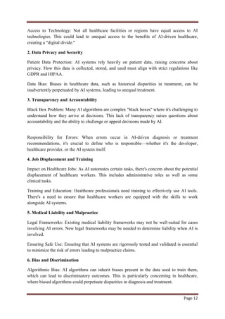 Page 12
Access to Technology: Not all healthcare facilities or regions have equal access to AI
technologies. This could lead to unequal access to the benefits of AI-driven healthcare,
creating a "digital divide."
2. Data Privacy and Security
Patient Data Protection: AI systems rely heavily on patient data, raising concerns about
privacy. How this data is collected, stored, and used must align with strict regulations like
GDPR and HIPAA.
Data Bias: Biases in healthcare data, such as historical disparities in treatment, can be
inadvertently perpetuated by AI systems, leading to unequal treatment.
3. Transparency and Accountability
Black Box Problem: Many AI algorithms are complex "black boxes" where it's challenging to
understand how they arrive at decisions. This lack of transparency raises questions about
accountability and the ability to challenge or appeal decisions made by AI.
Responsibility for Errors: When errors occur in AI-driven diagnosis or treatment
recommendations, it's crucial to define who is responsible—whether it's the developer,
healthcare provider, or the AI system itself.
4. Job Displacement and Training
Impact on Healthcare Jobs: As AI automates certain tasks, there's concern about the potential
displacement of healthcare workers. This includes administrative roles as well as some
clinical tasks.
Training and Education: Healthcare professionals need training to effectively use AI tools.
There's a need to ensure that healthcare workers are equipped with the skills to work
alongside AI systems.
5. Medical Liability and Malpractice
Legal Frameworks: Existing medical liability frameworks may not be well-suited for cases
involving AI errors. New legal frameworks may be needed to determine liability when AI is
involved.
Ensuring Safe Use: Ensuring that AI systems are rigorously tested and validated is essential
to minimize the risk of errors leading to malpractice claims.
6. Bias and Discrimination
Algorithmic Bias: AI algorithms can inherit biases present in the data used to train them,
which can lead to discriminatory outcomes. This is particularly concerning in healthcare,
where biased algorithms could perpetuate disparities in diagnosis and treatment.
 