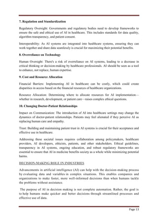 Page 13
7. Regulation and Standardization
Regulatory Oversight: Governments and regulatory bodies need to develop frameworks to
ensure the safe and ethical use of AI in healthcare. This includes standards for data quality,
algorithm transparency, and patient consent.
Interoperability: As AI systems are integrated into healthcare systems, ensuring they can
work together and share data seamlessly is crucial for maximizing their potential benefits.
8. Overreliance on Technology
Human Oversight: There's a risk of overreliance on AI systems, leading to a decrease in
critical thinking or decision-making by healthcare professionals. AI should be seen as a tool
to enhance, not replace, human expertise.
9. Cost and Resource Allocation
Financial Barriers: Implementing AI in healthcare can be costly, which could create
disparities in access based on the financial resources of healthcare organizations.
Resource Allocation: Determining where to allocate resources for AI implementation—
whether in research, development, or patient care—raises complex ethical questions.
10. Changing Doctor-Patient Relationships
Impact on Communication: The introduction of AI into healthcare settings may change the
dynamics of doctor-patient relationships. Patients may feel alienated if they perceive AI as
replacing human care and empathy.
Trust: Building and maintaining patient trust in AI systems is crucial for their acceptance and
effective use in healthcare.
Addressing these societal issues requires collaboration among policymakers, healthcare
providers, AI developers, ethicists, patients, and other stakeholders. Ethical guidelines,
transparency in AI systems, ongoing education, and robust regulatory frameworks are
essential to ensure that AI in medicine benefits society as a whole while minimizing potential
harms.
DECISION-MAKING ROLE IN INDUSTRIES
Advancements in artificial intelligence (AI) can help with the decision-making process
by evaluating data and variables in complex situations. This enables companies and
organizations to make faster, more well-informed decisions than when humans tackle
the problems without assistance.
The purpose of AI in decision making is not complete automation. Rather, the goal is
to help humans make quicker and better decisions through streamlined processes and
effective use of data.
 
