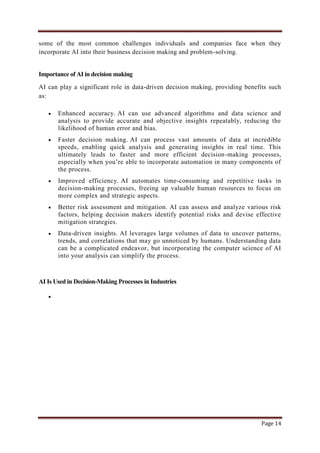 Page 14
some of the most common challenges individuals and companies face when they
incorporate AI into their business decision making and problem-solving.
Importance of AI in decision making
AI can play a significant role in data-driven decision making, providing benefits such
as:
 Enhanced accuracy. AI can use advanced algorithms and data science and
analysis to provide accurate and objective insights repeatably, reducing the
likelihood of human error and bias.
 Faster decision making. AI can process vast amounts of data at incredible
speeds, enabling quick analysis and generating insights in real time. This
ultimately leads to faster and more efficient decision-making processes,
especially when you‟re able to incorporate automation in many components of
the process.
 Improved efficiency. AI automates time-consuming and repetitive tasks in
decision-making processes, freeing up valuable human resources to focus on
more complex and strategic aspects.
 Better risk assessment and mitigation. AI can assess and analyze various risk
factors, helping decision makers identify potential risks and devise effective
mitigation strategies.
 Data-driven insights. AI leverages large volumes of data to uncover patterns,
trends, and correlations that may go unnoticed by humans. Understanding data
can be a complicated endeavor, but incorporating the computer science of AI
into your analysis can simplify the process.
AI Is Used in Decision-Making Processes in Industries

 