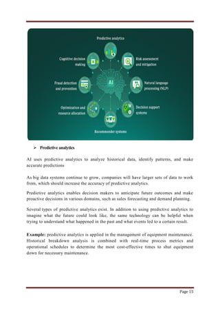 Page 15
 Predictive analytics
AI uses predictive analytics to analyze historical data, identify patterns, and make
accurate predictions
As big data systems continue to grow, companies will have larger sets of data to work
from, which should increase the accuracy of predictive analytics.
Predictive analytics enables decision makers to anticipate future outcomes and make
proactive decisions in various domains, such as sales forecasting and demand planning.
Several types of predictive analytics exist. In addition to using predictive analytics to
imagine what the future could look like, the same technology can be helpful when
trying to understand what happened in the past and what events led to a certain result.
Example: predictive analytics is applied in the management of equipment maintenance.
Historical breakdown analysis is combined with real-time process metrics and
operational schedules to determine the most cost-effective times to shut equipment
down for necessary maintenance.
 