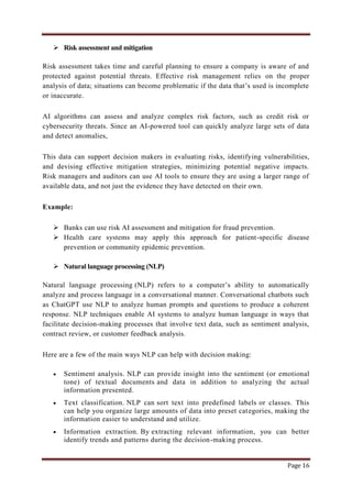 Page 16
 Risk assessment and mitigation
Risk assessment takes time and careful planning to ensure a company is aware of and
protected against potential threats. Effective risk management relies on the proper
analysis of data; situations can become problematic if the data that‟s used is incomplete
or inaccurate.
AI algorithms can assess and analyze complex risk factors, such as credit risk or
cybersecurity threats. Since an AI-powered tool can quickly analyze large sets of data
and detect anomalies,
This data can support decision makers in evaluating risks, identifying vulnerabilities,
and devising effective mitigation strategies, minimizing potential negative impacts.
Risk managers and auditors can use AI tools to ensure they are using a larger range of
available data, and not just the evidence they have detected on their own.
Example:
 Banks can use risk AI assessment and mitigation for fraud prevention.
 Health care systems may apply this approach for patient-specific disease
prevention or community epidemic prevention.
 Natural language processing (NLP)
Natural language processing (NLP) refers to a computer‟s ability to automatically
analyze and process language in a conversational manner. Conversational chatbots such
as ChatGPT use NLP to analyze human prompts and questions to produce a coherent
response. NLP techniques enable AI systems to analyze human language in ways that
facilitate decision-making processes that involve text data, such as sentiment analysis,
contract review, or customer feedback analysis.
Here are a few of the main ways NLP can help with decision making:
 Sentiment analysis. NLP can provide insight into the sentiment (or emotional
tone) of textual documents and data in addition to analyzing the actual
information presented.
 Text classification. NLP can sort text into predefined labels or classes. This
can help you organize large amounts of data into preset categories, making the
information easier to understand and utilize.
 Information extraction. By extracting relevant information, you can better
identify trends and patterns during the decision-making process.
 