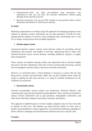 Page 17
 Summarization. NLP can help you condense long documents into
summaries so that you can have the relevant information without going
through all the material yourself.
 Question answering. You can use NLP systems to ask questions about various
documents and datasets to find answers quickly.
Example:
Marketing organizations are already using this approach for managing programs across
channels to optimize revenue. Individuals can use these generative AI tools for wide-
ranging decision-making in activities such as planning trips, determining who to vote
for, or simply creating menus from available ingredients.
 Decision support systems
AI-powered decision support systems assist decision makers by providing relevant
information, data analysis, and insights in real time, empowering them to make well-
informed decisions across various domains, including healthcare, logistics, or supply
chain management.
These systems use machine learning models and operational data to develop insights
and access real-time information. Since this involves nonstop data processing, systems
must be equipped to quickly analyze and process the data consistently.
However, as mentioned above, critical thinking is necessary to ensure that the data
being used is accurate and trustworthy. Make sure you feel confident about where the
system is pulling the data from and how it is using all available information for the
validation of conclusions.
 Recommender systems
AI-based recommender systems analyze user preferences, historical behavior, and
contextual data to provide personalized recommendations. These systems use big data to
analyze relevant information such as past purchases, demographic information, and
other factors that help companies learn about customers‟ preferences.
This approach is helpful because it reveals insights companies may not have been able
to identify on their own. The findings can equip decision makers in areas such as
product recommendations, content suggestions, or personalized marketing campaigns to
deliver effective campaigns and advertisements tailored to the user‟s specific taste.
Exmaple:
 