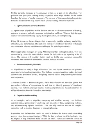 Page 18
Netflix currently includes a recommender system as a part of its algorithm. The
platform uses your past viewing history to predict what might interest in the future
based on the history of similar consumers. The purpose of this system is to eliminate the
time and frustration that may happen when you‟re deciding what to watch next.
 Optimization and resource allocation
AI optimization algorithms enable decision makers to allocate resources efficiently,
optimize processes, and solve complex optimization problems. This can help in areas
such as workforce scheduling, supply chain optimization, or route planning.
Using AI, teams can better allocate their resources by quickly analyzing availability,
utilization, and performance. This data will enable you to identify potential bottlenecks
and ensure that all team members are working on the most important tasks.
Many supply chain managers are using AI to improve their route optimization. They can
automatically create the most efficient routes for their drivers by inputting a list of
stops. The system will consider factors such as traffic and consumer demand to
determine what routes will be the most efficient and cost-effective.
 Fraud detection and prevention
AI algorithms can analyze large volumes of data and detect anomalies and patterns
associated with fraudulent activities. The findings can assist decision makers in fraud
detection and prevention efforts, mitigating financial losses and protecting businesses
and consumers.
A current example is American Express, which has developed an AI-based system that
can analyze billions of transactions in real time to identify patterns of fraudulent
activity. This platform employs machine learning algorithms and big data analytics to
effectively detect potential fraudulent transactions.
 Cognitive decision making
AI technologies, such as cognitive computing and machine learning, can facilitate
decision-making processing by analyzing vast amounts of data, recognizing patterns,
and recommending optimal solutions. This can help decision makers in complex
scenarios, such as medical diagnosis or strategic planning.
Remember, this information should be used to inform the human decision-making
process rather than replace it entirely. While the data produced by AI technologies can
be helpful, it may sometimes have fallacies or errors. Human discernment should be
 