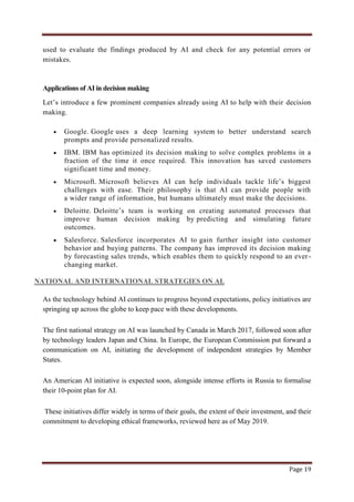 Page 19
used to evaluate the findings produced by AI and check for any potential errors or
mistakes.
Applications of AI in decision making
Let‟s introduce a few prominent companies already using AI to help with their decision
making.
 Google. Google uses a deep learning system to better understand search
prompts and provide personalized results.
 IBM. IBM has optimized its decision making to solve complex problems in a
fraction of the time it once required. This innovation has saved customers
significant time and money.
 Microsoft. Microsoft believes AI can help individuals tackle life‟s biggest
challenges with ease. Their philosophy is that AI can provide people with
a wider range of information, but humans ultimately must make the decisions.
 Deloitte. Deloitte‟s team is working on creating automated processes that
improve human decision making by predicting and simulating future
outcomes.
 Salesforce. Salesforce incorporates AI to gain further insight into customer
behavior and buying patterns. The company has improved its decision making
by forecasting sales trends, which enables them to quickly respond to an ever-
changing market.
NATIONAL AND INTERNATIONAL STRATEGIES ON AI.
As the technology behind AI continues to progress beyond expectations, policy initiatives are
springing up across the globe to keep pace with these developments.
The first national strategy on AI was launched by Canada in March 2017, followed soon after
by technology leaders Japan and China. In Europe, the European Commission put forward a
communication on AI, initiating the development of independent strategies by Member
States.
An American AI initiative is expected soon, alongside intense efforts in Russia to formalise
their 10-point plan for AI.
These initiatives differ widely in terms of their goals, the extent of their investment, and their
commitment to developing ethical frameworks, reviewed here as of May 2019.
 