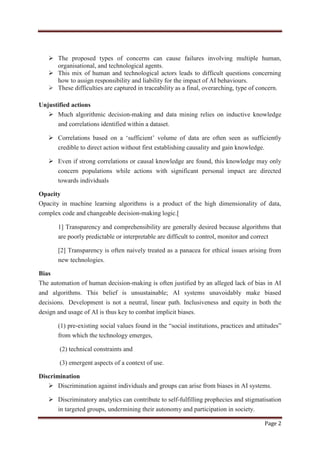 Page 2
 The proposed types of concerns can cause failures involving multiple human,
organisational, and technological agents.
 This mix of human and technological actors leads to difficult questions concerning
how to assign responsibility and liability for the impact of AI behaviours.
 These difficulties are captured in traceability as a final, overarching, type of concern.
Unjustified actions
 Much algorithmic decision-making and data mining relies on inductive knowledge
and correlations identified within a dataset.
 Correlations based on a „sufficient‟ volume of data are often seen as sufficiently
credible to direct action without first establishing causality and gain knowledge.
 Even if strong correlations or causal knowledge are found, this knowledge may only
concern populations while actions with significant personal impact are directed
towards individuals
Opacity
Opacity in machine learning algorithms is a product of the high dimensionality of data,
complex code and changeable decision-making logic.[
1] Transparency and comprehensibility are generally desired because algorithms that
are poorly predictable or interpretable are difficult to control, monitor and correct
[2] Transparency is often naively treated as a panacea for ethical issues arising from
new technologies.
Bias
The automation of human decision-making is often justified by an alleged lack of bias in AI
and algorithms. This belief is unsustainable; AI systems unavoidably make biased
decisions. Development is not a neutral, linear path. Inclusiveness and equity in both the
design and usage of AI is thus key to combat implicit biases.
(1) pre-existing social values found in the “social institutions, practices and attitudes”
from which the technology emerges,
(2) technical constraints and
(3) emergent aspects of a context of use.
Discrimination
 Discrimination against individuals and groups can arise from biases in AI systems.
 Discriminatory analytics can contribute to self-fulfilling prophecies and stigmatisation
in targeted groups, undermining their autonomy and participation in society.
 