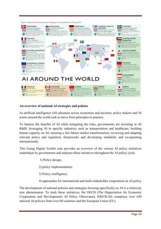 Page 20
An overview of national AI strategies and policies
As artificial intelligence (AI) advances across economies and societies, policy makers and AI
actors around the world seek to move from principles to practice.
To harness the benefits of AI while mitigating the risks, governments are investing in AI
R&D; leveraging AI in specific industries such as transportation and healthcare; building
human capacity on AI; ensuring a fair labour market transformation; reviewing and adapting
relevant policy and regulatory frameworks and developing standards; and co-operating
internationally.
This Going Digital Toolkit note provides an overview of the various AI policy initiatives
undertaken by governments and analyses these initiatives throughout the AI policy cycle:
1) Policy design;
2) policy implementation;
3) Policy intelligence;
4) approaches for international and multi-stakeholder cooperation on AI policy
The development of national policies and strategies focusing specifically on AI is a relatively
new phenomenon. To track these initiatives, the OECD (The Organization for Economic
Cooperation and Development) AI Policy Observatory (OECD.AI) comprises over 620
national AI policies from over 60 countries and the European Union (EU).
 