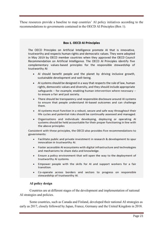 Page 21
These resources provide a baseline to map countries‟ AI policy initiatives according to the
recommendations to governments contained in the OECD AI Principles (Box 1).
AI policy design
Countries are at different stages of the development and implementation of national
AI strategies and policies.
Some countries, such as Canada and Finland, developed their national AI strategies as
early as 2017, closely followed by Japan, France, Germany and the United Kingdom in 2018.
 