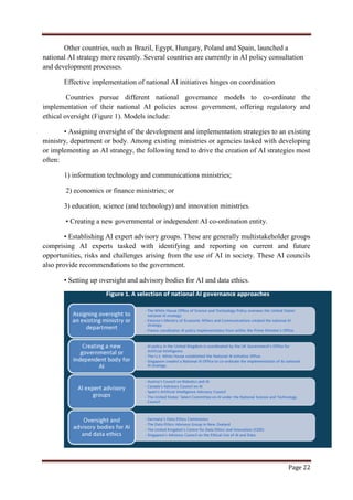 Page 22
Other countries, such as Brazil, Egypt, Hungary, Poland and Spain, launched a
national AI strategy more recently. Several countries are currently in AI policy consultation
and development processes.
Effective implementation of national AI initiatives hinges on coordination
Countries pursue different national governance models to co-ordinate the
implementation of their national AI policies across government, offering regulatory and
ethical oversight (Figure 1). Models include:
• Assigning oversight of the development and implementation strategies to an existing
ministry, department or body. Among existing ministries or agencies tasked with developing
or implementing an AI strategy, the following tend to drive the creation of AI strategies most
often:
1) information technology and communications ministries;
2) economics or finance ministries; or
3) education, science (and technology) and innovation ministries.
• Creating a new governmental or independent AI co-ordination entity.
• Establishing AI expert advisory groups. These are generally multistakeholder groups
comprising AI experts tasked with identifying and reporting on current and future
opportunities, risks and challenges arising from the use of AI in society. These AI councils
also provide recommendations to the government.
• Setting up oversight and advisory bodies for AI and data ethics.
 