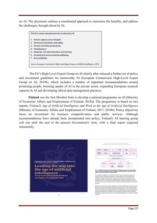 Page 25
on AI. The document outlines a coordinated approach to maximise the benefits, and address
the challenges, brought about by AI.
The EU's High-Level Expert Group on AI shortly after released a further set of policy
and investment guidelines for trustworthy AI (European Commission High-Level Expert
Group on AI, 2019b), which includes a number of important recommendations around
protecting people, boosting uptake of AI in the private sector, expanding European research
capacity in AI and developing ethical data management practices
Finland was the first Member State to develop a national programme on AI (Ministry
of Economic Affairs and Employment of Finland, 2018a). The programme is based on two
reports, Finland's Age of Artificial Intelligence and Work in the Age of Artificial Intelligence
(Ministry of Economic Affairs and Employment of Finland, 2017, 2018b). Policy objectives
focus on investment for business competitiveness and public services. Although
recommendations have already been incorporated into policy, Finland's AI steering group
will run until the end of the present Government's term, with a final report expected
imminently.
 