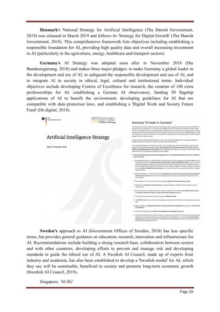 Page 26
Denmark's National Strategy for Artificial Intelligence (The Danish Government,
2019) was released in March 2019 and follows its 'Strategy for Digital Growth' (The Danish
Government, 2018). This comprehensive framework lists objectives including establishing a
responsible foundation for AI, providing high quality data and overall increasing investment
in AI (particularly in the agriculture, energy, healthcare and transport sectors)
Germany's AI Strategy was adopted soon after in November 2018 (Die
Bundesregierung, 2018) and makes three major pledges: to make Germany a global leader in
the development and use of AI, to safeguard the responsible development and use of AI, and
to integrate AI in society in ethical, legal, cultural and institutional terms. Individual
objectives include developing Centres of Excellence for research, the creation of 100 extra
professorships for AI, establishing a German AI observatory, funding 50 flagship
applications of AI to benefit the environment, developing guidelines for AI that are
compatible with data protection laws, and establishing a 'Digital Work and Society Future
Fund' (De.digital, 2018).
Sweden's approach to AI (Government Offices of Sweden, 2018) has less specific
terms, but provides general guidance on education, research, innovation and infrastructure for
AI. Recommendations include building a strong research base, collaboration between sectors
and with other countries, developing efforts to prevent and manage risk and developing
standards to guide the ethical use of AI. A Swedish AI Council, made up of experts from
industry and academia, has also been established to develop a 'Swedish model' for AI, which
they say will be sustainable, beneficial to society and promote long-term economic growth
(Swedish AI Council, 2019).
Singapore. 'AI.SG'
 