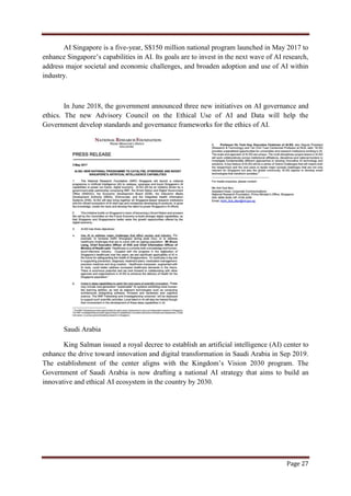 Page 27
AI Singapore is a five-year, S$150 million national program launched in May 2017 to
enhance Singapore‟s capabilities in AI. Its goals are to invest in the next wave of AI research,
address major societal and economic challenges, and broaden adoption and use of AI within
industry.
In June 2018, the government announced three new initiatives on AI governance and
ethics. The new Advisory Council on the Ethical Use of AI and Data will help the
Government develop standards and governance frameworks for the ethics of AI.
Saudi Arabia
King Salman issued a royal decree to establish an artificial intelligence (AI) center to
enhance the drive toward innovation and digital transformation in Saudi Arabia in Sep 2019.
The establishment of the center aligns with the Kingdom‟s Vision 2030 program. The
Government of Saudi Arabia is now drafting a national AI strategy that aims to build an
innovative and ethical AI ecosystem in the country by 2030.
 