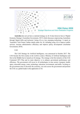 Page 28
Australia does not yet have a national strategy on AI. It does however have a' Digital
Economy Strategy' (Australian Government, 2017) which discusses empowering Australians
through 'digital skills and inclusion', listing AI as a key emerging technology. A report on
'Australia's Tech Future' further details plans for AI, including using AI to improve public
services, increase administrative efficiency and improve policy development (Australian
Government, 2018).
UAE
The UAE Strategy for Artificial Intelligence, was announced in October 2017. The
UAE became the first country in the world to create a Ministry of Artificial Intelligence and
first in the Middle East to launch an AI strategy. The strategy is the first initiative of the UAE
Centennial 2071 Plan and its main objective is to enhance government performance and
efficiency. The government will invest in AI technologies in nine sectors: transport, health,
space, renewable energy, water, technology, education, environment, and traffic. In doing so,
the government aims to diversify the economy, cut costs across the government and position
the UAE as a global leader in the application of AI.
 