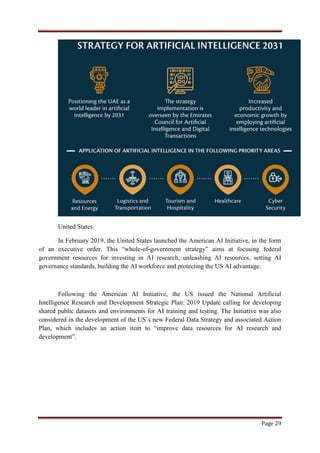 Page 29
United States.
In February 2019, the United States launched the American AI Initiative, in the form
of an executive order. This “whole-of-government strategy” aims at focusing federal
government resources for investing in AI research, unleashing AI resources, setting AI
governance standards, building the AI workforce and protecting the US AI advantage.
Following the American AI Initiative, the US issued the National Artificial
Intelligence Research and Development Strategic Plan: 2019 Update calling for developing
shared public datasets and environments for AI training and testing. The Initiative was also
considered in the development of the US‟s new Federal Data Strategy and associated Action
Plan, which includes an action item to “improve data resources for AI research and
development”.
 