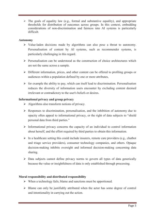 Page 3
 The goals of equality law (e.g., formal and substantive equality), and appropriate
thresholds for distribution of outcomes across groups. In this context, embedding
considerations of non-discrimination and fairness into AI systems is particularly
difficult.
Autonomy
 Value-laden decisions made by algorithms can also pose a threat to autonomy.
Personalisation of content by AI systems, such as recommender systems, is
particularly challenging in this regard.
 Personalisation can be understood as the construction of choice architectures which
are not the same across a sample.
 Different information, prices, and other content can be offered to profiling groups or
audiences within a population defined by one or more attributes,
 for example the ability to pay, which can itself lead to discrimination. Personalisation
reduces the diversity of information users encounter by excluding content deemed
irrelevant or contradictory to the user's beliefs or desires.
Informational privacy and group privacy
 Algorithms also transform notions of privacy.
 Responses to discrimination, personalisation, and the inhibition of autonomy due to
opacity often appeal to informational privacy, or the right of data subjects to “shield
personal data from third parties.”
 Informational privacy concerns the capacity of an individual to control information
about herself, and the effort required by third parties to obtain this information.
 In a healthcare setting this could include insurers, remote care providers (e.g., chatbot
and triage service providers), consumer technology companies, and others. Opaque
decision-making inhibits oversight and informed decision-making concerning data
sharing.
 Data subjects cannot define privacy norms to govern all types of data generically
because the value or insightfulness of data is only established through processing.
Moral responsibility and distributed responsibility
 When a technology fails, blame and sanctions must be apportioned.
 Blame can only be justifiably attributed when the actor has some degree of control
and intentionality in carrying out the action.
 