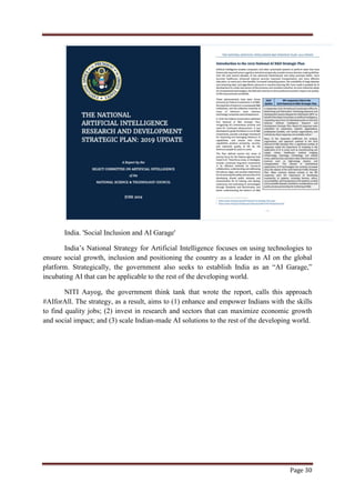 Page 30
India. 'Social Inclusion and AI Garage'
India‟s National Strategy for Artificial Intelligence focuses on using technologies to
ensure social growth, inclusion and positioning the country as a leader in AI on the global
platform. Strategically, the government also seeks to establish India as an “AI Garage,”
incubating AI that can be applicable to the rest of the developing world.
NITI Aayog, the government think tank that wrote the report, calls this approach
#AIforAll. The strategy, as a result, aims to (1) enhance and empower Indians with the skills
to find quality jobs; (2) invest in research and sectors that can maximize economic growth
and social impact; and (3) scale Indian-made AI solutions to the rest of the developing world.
 