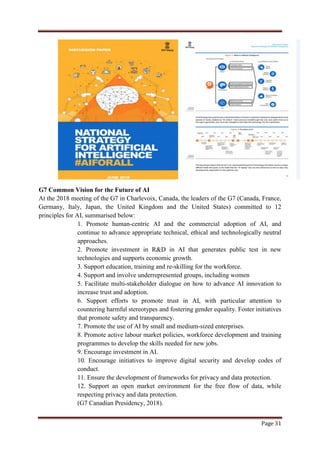 Page 31
G7 Common Vision for the Future of AI
At the 2018 meeting of the G7 in Charlevoix, Canada, the leaders of the G7 (Canada, France,
Germany, Italy, Japan, the United Kingdom and the United States) committed to 12
principles for AI, summarised below:
1. Promote human-centric AI and the commercial adoption of AI, and
continue to advance appropriate technical, ethical and technologically neutral
approaches.
2. Promote investment in R&D in AI that generates public test in new
technologies and supports economic growth.
3. Support education, training and re-skilling for the workforce.
4. Support and involve underrepresented groups, including women
5. Facilitate multi-stakeholder dialogue on how to advance AI innovation to
increase trust and adoption.
6. Support efforts to promote trust in AI, with particular attention to
countering harmful stereotypes and fostering gender equality. Foster initiatives
that promote safety and transparency.
7. Promote the use of AI by small and medium-sized enterprises.
8. Promote active labour market policies, workforce development and training
programmes to develop the skills needed for new jobs.
9. Encourage investment in AI.
10. Encourage initiatives to improve digital security and develop codes of
conduct.
11. Ensure the development of frameworks for privacy and data protection.
12. Support an open market environment for the free flow of data, while
respecting privacy and data protection.
(G7 Canadian Presidency, 2018).
 